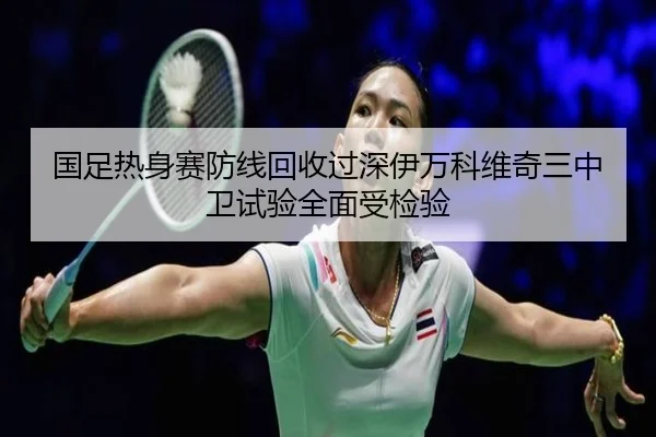 国足热身赛防线回收过深伊万科维奇三中卫试验全面受检验